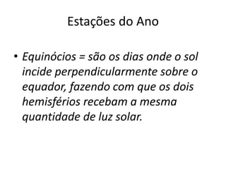 Estações do Ano
• Equinócios = são os dias onde o sol
incide perpendicularmente sobre o
equador, fazendo com que os dois
hemisférios recebam a mesma
quantidade de luz solar.
 
