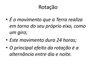 Rotação
• É o movimento que a Terra realiza
em torno do seu próprio eixo, como
um giro;
• Este movimento dura 24 horas;
• O principal efeito da rotação é a
alternância entre dia e noite.
 