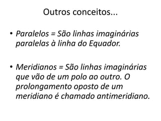 Outros conceitos...
• Paralelos = São linhas imaginárias
paralelas à linha do Equador.
• Meridianos = São linhas imaginárias
que vão de um polo ao outro. O
prolongamento oposto de um
meridiano é chamado antimeridiano.
 