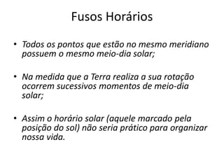 Fusos Horários
• Todos os pontos que estão no mesmo meridiano
possuem o mesmo meio-dia solar;
• Na medida que a Terra realiza a sua rotação
ocorrem sucessivos momentos de meio-dia
solar;
• Assim o horário solar (aquele marcado pela
posição do sol) não seria prático para organizar
nossa vida.
 