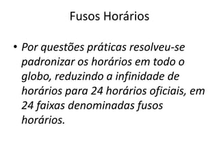 Fusos Horários
• Por questões práticas resolveu-se
padronizar os horários em todo o
globo, reduzindo a infinidade de
horários para 24 horários oficiais, em
24 faixas denominadas fusos
horários.
 