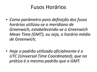 Fusos Horários
• Como parâmetro para definição dos fusos
horários utilizou-se o meridiano de
Greenwich, estabelecendo-se o Greenwich
Mean Time (GMT), ou seja, o horário médio
de Greenwich;
• Hoje o padrão utilizado oficialmente é o
UTC (Universal Time Coordinated), que na
prática é o mesmo padrão que o GMT.
 