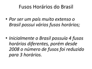 Fusos Horários do Brasil
• Por ser um país muito extenso o
Brasil possui vários fusos horários;
• Inicialmente o Brasil possuía 4 fusos
horários diferentes, porém desde
2008 o número de fusos foi reduzido
para 3 horários.
 
