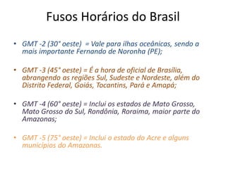 Fusos Horários do Brasil
• GMT -2 (30° oeste) = Vale para ilhas oceânicas, sendo a
mais importante Fernando de Noronha (PE);
• GMT -3 (45° oeste) = É a hora de oficial de Brasília,
abrangendo as regiões Sul, Sudeste e Nordeste, além do
Distrito Federal, Goiás, Tocantins, Pará e Amapá;
• GMT -4 (60° oeste) = Inclui os estados de Mato Grosso,
Mato Grosso do Sul, Rondônia, Roraima, maior parte do
Amazonas;
• GMT -5 (75° oeste) = Inclui o estado do Acre e alguns
municípios do Amazonas.
 