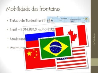Mobilidade das fronteiras
• Tratado de Tordesilhas (1494);
• Brasil – 8.514.876,5 km² (47,3%);
• Bandeirantes – Vila de São Paulo;
• Aventureiros.
Prof.PauloDantas
 