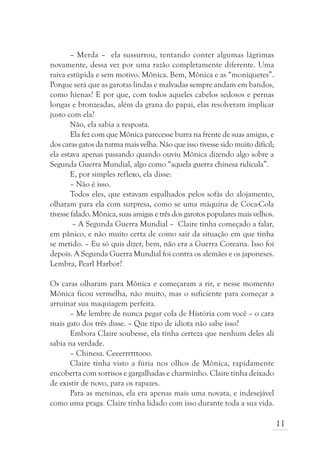 – Merda – ela sussurrou, tentando conter algumas lágrimas
novamente, dessa vez por uma razão completamente diferente. Uma
raiva estúpida e sem motivo. Mônica. Bem, Mônica e as “moniquetes”.
Porque será que as garotas lindas e malvadas sempre andam em bandos,
como hienas? E por que, com todos aqueles cabelos sedosos e pernas
longas e bronzeadas, além da grana do papai, elas resolveram implicar
justo com ela?
        Não, ela sabia a resposta.
        Ela fez com que Mônica parecesse burra na frente de suas amigas, e
dos caras gatos da turma mais velha. Não que isso tivesse sido muito difícil;
ela estava apenas passando quando ouviu Mônica dizendo algo sobre a
Segunda Guerra Mundial, algo como “aquela guerra chinesa ridícula”.
        E, por simples reflexo, ela disse:
        – Não é isso.
        Todos eles, que estavam espalhados pelos sofás do alojamento,
olharam para ela com surpresa, como se uma máquina de Coca-Cola
tivesse falado. Mônica, suas amigas e três dos garotos populares mais velhos.
         – A Segunda Guerra Mundial – Claire tinha começado a falar,
em pânico, e não muito certa de como sair da situação em que tinha
se metido. – Eu só quis dizer, bem, não era a Guerra Coreana. Isso foi
depois. A Segunda Guerra Mundial foi contra os alemães e os japoneses.
Lembra, Pearl Harbor?

Os caras olharam para Mônica e começaram a rir, e nesse momento
Mônica ficou vermelha, não muito, mas o suficiente para começar a
arruinar sua maquiagem perfeita.
      – Me lembre de nunca pegar cola de História com você – o cara
mais gato dos três disse. – Que tipo de idiota não sabe isso?
      Embora Claire soubesse, ela tinha certeza que nenhum deles ali
sabia na verdade.
      – Chinesa. Ceeerrrtttooo.
      Claire tinha visto a fúria nos olhos de Mônica, rapidamente
encoberta com sorrisos e gargalhadas e charminho. Claire tinha deixado
de existir de novo, para os rapazes.
      Para as meninas, ela era apenas mais uma novata, e indesejável
como uma praga. Claire tinha lidado com isso durante toda a sua vida.

                                                                                11
 