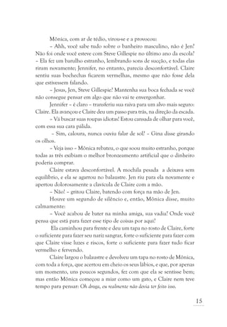 Mônica, com ar de tédio, virou-se e a provocou:
       – Ahh, você sabe tudo sobre o banheiro masculino, não é Jen?
Não foi onde você esteve com Steve Gillespie no último ano da escola?
– Ela fez um barulho estranho, lembrando sons de sucção, e todas elas
riram novamente; Jennifer, no entanto, parecia desconfortável. Claire
sentiu suas bochechas ficarem vermelhas, mesmo que não fosse dela
que estivessem falando.
       – Jesus, Jen, Steve Gillespie? Mantenha sua boca fechada se você
não consegue pensar em algo que não vai te envergonhar.
       Jennifer – é claro – transferiu sua raiva para um alvo mais seguro:
Claire. Ela avançou e Claire deu um passo para trás, na direção da escada.
       – Vá buscar suas roupas idiotas! Estou cansada de olhar para você,
com essa sua cara pálida.
        – Sim, caloura, nunca ouviu falar de sol? – Gina disse girando
os olhos.
       – Veja isso – Mônica rebateu, o que soou muito estranho, porque
todas as três exibiam o melhor bronzeamento artificial que o dinheiro
poderia comprar.
       Claire estava desconfortável. A mochila pesada a deixava sem
equilíbrio, e ela se agarrou no balaustre. Jen riu para ela novamente e
apertou dolorosamente a clavícula de Claire com a mão.
       – Não! – gritou Claire, batendo com força na mão de Jen.
       Houve um segundo de silêncio e, então, Mônica disse, muito
calmamente:
       – Você acabou de bater na minha amiga, sua vadia? Onde você
pensa que está para fazer esse tipo de coisas por aqui?
        Ela caminhou para frente e deu um tapa no rosto de Claire, forte
o suficiente para fazer seu nariz sangrar, forte o suficiente para fazer com
que Claire visse luzes e riscos, forte o suficiente para fazer tudo ficar
vermelho e fervendo.
       Claire largou o balaustre e devolveu um tapa no rosto de Mônica,
com toda a força, que acertou em cheio os seus lábios, e que, por apenas
um momento, uns poucos segundos, fez com que ela se sentisse bem;
mas então Mônica começou a miar como um gato, e Claire nem teve
tempo para pensar: Oh droga, eu realmente não devia ter feito isso.

                                                                               15
 
