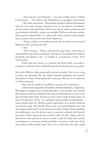 – Você precisa ir ao barracão? – esse era o código para a Clínica
Universitária. – Ou, Deus, uma ambulância, ou qualquer coisa assim?
       – Não. Não, estou bem. – Pensamento positivo; embora basicamente
tudo no seu corpo estivesse doendo como se ela estivesse no inferno,
ela não sentia nada quebrado. Claire ficou de pé, embora estivesse com
um tornozelo dolorido, e pegou sua mochila. Todos os cadernos caíram.
Érica agarrou alguns deles e os colocou de volta, e depois correu alguns
poucos passos para reunir mais livros dispersos.
       – Droga, Claire, você realmente precisa de toda essa porcaria?
Quantas aulas você tem por dia?
       – Seis.
       – Você é louca. – Érica, com sua boa ação feita, voltou para a
neutralidade que todas as meninas “sem-graça” do dormitório tinham
mostrado em relação a ela. – É melhor ir ao barracão, é sério. Você
está um lixo.
       Claire deu um sorriso e o manteve até Érica subir as escadas e
começar a reclamar sobre a fechadura quebrada da porta do seu quarto.

Esta noite, Mônica tinha sussurrado em seus ouvidos. Você vai ver o que
te espera, sua aberração. Ela não tinha chamado ninguém, nem tentou
descobrir se Claire tinha quebrado o pescoço. Ela não ia se importar
se Claire morresse.
        Não, isso era errado. O problema era que ela se importava.
         Claire estava sangrando. Seus lábios estavam rachados, e sangravam.
Ela limpou o sangue com as costas das mãos, e, em seguida, com a borda
da camiseta, antes de se lembrar que esta era, literalmente, a única coisa
que ela tinha para vestir. Eu preciso ir até o porão e pegar minhas roupas na
lixeira. A ideia de ir até lá – ir a qualquer lugar sozinha no alojamento –
soava terrível para ela. Mônica estaria esperando. E as outras meninas
não fariam nada. Até mesmo Érica, que era provavelmente uma das
mais legais, tinha medo de ser vista do seu lado. Inferno, Érica também
era maltratada, mas ela deveria estar se sentindo aliviada pelo fato de
que agora Claire estava ali para receber o pior de tudo. Agora não era
apenas tão ruim quanto no ensino médio, onde ela tinha sido tratada
com desprezo e com uma casual crueldade – era pior, muito pior. E ela
nem sequer tinha amigos aqui. Érica era o mais perto de uma amiga

                                                                                17
 