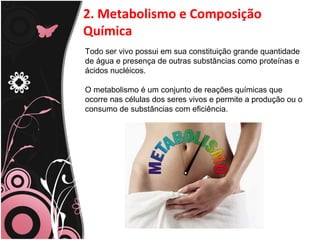 2. Metabolismo e Composição
Química
Todo ser vivo possui em sua constituição grande quantidade
de água e presença de outras substâncias como proteínas e
ácidos nucléicos.
O metabolismo é um conjunto de reações químicas que
ocorre nas células dos seres vivos e permite a produção ou o
consumo de substâncias com eficiência.
 