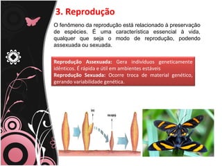 3. Reprodução
O fenômeno da reprodução está relacionado à preservação
de espécies. É uma característica essencial à vida,
qualquer que seja o modo de reprodução, podendo
assexuada ou sexuada.
Reprodução Assexuada: Gera indivíduos geneticamente
idênticos. É rápida e útil em ambientes estáveis
Reprodução Sexuada: Ocorre troca de material genético,
gerando variabilidade genética.
 