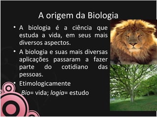 A origem da Biologia
• A biologia é a ciência que
estuda a vida, em seus mais
diversos aspectos.
• A biologia e suas mais diversas
aplicações passaram a fazer
parte do cotidiano das
pessoas.
• Etimologicamente
Bio= vida; logia= estudo
 