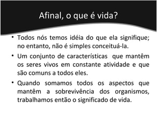 Afinal, o que é vida?
• Todos nós temos idéia do que ela signifique;
no entanto, não é simples conceituá-la.
• Um conjunto de características que mantêm
os seres vivos em constante atividade e que
são comuns a todos eles.
• Quando somamos todos os aspectos que
mantêm a sobrevivência dos organismos,
trabalhamos então o significado de vida.
 