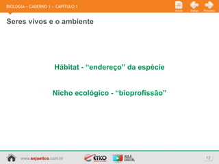 BIOLOGIA » CADERNO 1 » CAPÍTULO 1
                                                        Início   Voltar   Próximo



Seres vivos e o ambiente




                      Hábitat - “endereço” da espécie


                     Nicho ecológico - “bioprofissão”




      www.sejaetico.com.br                                                 12
 