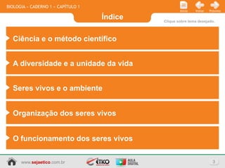 BIOLOGIA » CADERNO 1 » CAPÍTULO 1
                                                     Início   Voltar   Próximo

                                    Índice   Clique sobre tema desejado.



  Ciência e o método científico


  A diversidade e a unidade da vida


  Seres vivos e o ambiente


  Organização dos seres vivos


  O funcionamento dos seres vivos


      www.sejaetico.com.br                                               3
 