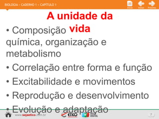 BIOLOGIA » CADERNO 1 » CAPÍTULO 1
                                    Início   Voltar   Próximo



        A unidade da
• Composição vida
química, organização e
metabolismo
• Correlação entre forma e função
• Excitabilidade e movimentos
• Reprodução e desenvolvimento
• Evolução e adaptação
      www.sejaetico.com.br                              7
 
