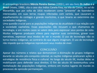 O antropólogo brasileiro Mércio Pereira Gomes (1950-), em seu livro Os índios e o
Brasil (Vozes, 1988), cita o caso dos índios Canela Fina, na Vila de Caxias, no sul do
Maranhão, que por volta de 1816 receberam como “presente” de fazendeiros
interessados em suas terras roupas infectadas com varíola, que causaram o
espalhamento do contágio e grande morticínio, o que levaria ao extermínio das
sociedades indígenas.
Uma questão crucial para as populações indígenas da atualidade é sua relação com
a sociedade capitalista. Essas populações não recusam o que chamamos de
tecnologia, e em muitos casos se valem dela para expressar seus pontos de vista.
Muitos indígenas produzem vídeos para registrar suas cerimônias, gravar suas
narrativas, expressar seus modos de ver o mundo. O uso de tecnologia não os
torna menos indígenas, ao contrário do que alguns imaginam. O uso de tecnologia
não impede que os indígenas reproduzam seus modos de viver.
CONCLUSÃO
Apesar dos números e relatos que demonstram a dizimação de grupos indígenas
durante os séculos pós-conquista colonial, as nações indígenas praticaram ações e
estratégias de resistência física e cultural. Ao longo do século XX, muitas delas se
mobilizaram para defender seus direitos. O fim do século XX testemunhou uma
revitalização das populações indígenas, embora em muitos lugares do mundo os
processos de opressão permaneçam.
 