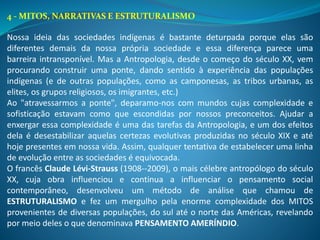 4 - MITOS, NARRATIVAS E ESTRUTURALISMO
Nossa ideia das sociedades indígenas é bastante deturpada porque elas são
diferentes demais da nossa própria sociedade e essa diferença parece uma
barreira intransponível. Mas a Antropologia, desde o começo do século XX, vem
procurando construir uma ponte, dando sentido à experiência das populações
indígenas (e de outras populações, como as camponesas, as tribos urbanas, as
elites, os grupos religiosos, os imigrantes, etc.)
Ao "atravessarmos a ponte", deparamo-nos com mundos cujas complexidade e
sofisticação estavam como que escondidas por nossos preconceitos. Ajudar a
enxergar essa complexidade é uma das tarefas da Antropologia, e um dos efeitos
dela é desestabilizar aquelas certezas evolutivas produzidas no século XIX e até
hoje presentes em nossa vida. Assim, qualquer tentativa de estabelecer uma linha
de evolução entre as sociedades é equivocada.
O francês Claude Lévi-Strauss (1908--2009), o mais célebre antropólogo do século
XX, cuja obra influenciou e continua a influenciar o pensamento social
contemporâneo, desenvolveu um método de análise que chamou de
ESTRUTURALISMO e fez um mergulho pela enorme complexidade dos MITOS
provenientes de diversas populações, do sul até o norte das Américas, revelando
por meio deles o que denominava PENSAMENTO AMERÍNDIO.
 