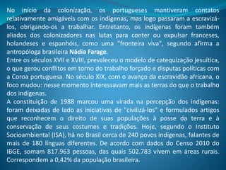 No início da colonização, os portugueses mantiveram contatos
relativamente amigáveis com os indígenas, mas logo passaram a escravizá-
los, obrigando-os a trabalhar. Entretanto, os indígenas foram também
aliados dos colonizadores nas lutas para conter ou expulsar franceses,
holandeses e espanhóis, como uma "fronteira viva", segundo afirma a
antropóloga brasileira Nádia Farage.
Entre os séculos XVII e XVIII, prevaleceu o modelo de catequização jesuítica,
o que gerou conflitos em torno do trabalho forçado e disputas políticas com
a Coroa portuguesa. No século XIX, com o avanço da escravidão africana, o
foco mudou: nesse momento interessavam mais as terras do que o trabalho
dos indígenas.
A constituição de 1988 marcou uma virada na percepção dos indígenas:
foram deixadas de lado as iniciativas de "civilizá-los" e formulados artigos
que reconhecem o direito de suas populações à posse da terra e à
conservação de seus costumes e tradições. Hoje, segundo o Instituto
Socioambiental (ISA), há no Brasil cerca de 240 povos indígenas, falantes de
mais de 180 línguas diferentes. De acordo com dados do Censo 2010 do
IBGE, somam 817.963 pessoas, das quais 502.783 vivem em áreas rurais.
Correspondem a 0,42% da população brasileira.
 