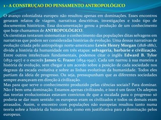 1 - A CONSTRUÇAO DO PENSAMENTO ANTROPOLÓGICO
O avanço colonialista europeu não resultou apenas em dominações. Esses encontros
geraram relatos de viagem, narrativas descritivas, investigações e todo tipo de
documentos históricos. Essa documentação gerou a produção de um conhecimento
que hoje chamamos de ANTROPOLÓGICO.
Os cientistas tentaram sistematizar o conhecimento das populações ditas selvagens em
narrativas que podem ser consideradas histórias de evolução. Uma dessas narrativas de
evolução criada pelo antropólogo norte-americano Lewis Henry Morgan (1818-1881),
divide a história da humanidade em três etapas: selvageria, barbárie e civilização.
Entre outros intelectuais fundamentais, podemos citar o inglês Edward B. Tylor
(1832-1917) e o escocês James G. Frazer (1854-1941). Cada um narrou à sua maneira a
história de evolução, sem chegar a um acordo sobre a posição de cada sociedade nos
degraus da escada evolutiva e sobre as linhas evolutivas da humanidade. Todos eles
partiam da ideia de progresso. Ou seja, pressupunham que as diferentes sociedades
sempre avançavam em direção à civilização.
Mas para que serve o conhecimento produzido pelas ciências sociais? Para dominar.
Não é bem uma dominação. Estamos apenas civilizando, e isso é um favor. Os adeptos
das teorias evolucionistas estavam convictos de que a escalada para o progresso só
poderia se dar num sentido: os europeus eram os civilizados e todos os demais eram
atrasados. Assim, o encontro com populações não europeias resultou tanto numa
teoria sobre a história da humanidade como em justificativa para a dominação pelos
europeus.
 