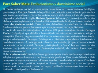 O evolucionismo social é comumente associado ao evolucionismo biológico,
proposto por Charles Darwin (1809-1882), que defendia uma evolução pela melhor
adaptação ao ambiente. Os evolucionistas sociais defendiam a ideia de progresso,
inspirados pelo filósofo inglês Herbert Spencer (1820-1903). Um conjunto de teorias
elaboradas na Inglaterra e nos Estados Unidos na década de 1870 se tornou conhecido
como darwinismo social. Essas teorias defendiam a existência de diferenças
fundamentais nos grupos humanos, que se expressavam em raças distintas.
A noção de raça foi introduzida no século XIX pelo naturalista francês Georges
Cuvier (1769-1832), que dividiu a humanidade em três raças: caucasiana, etíope e
mongólica (branca, negra e amarela). Outros autores teceram variações dessa teoria,
sempre relacionando heranças fisiológicas a distintas capacidades intelectuais e
qualidades morais. A miscigenação deveria ser evitada, já que a mistura traria
decadência racial e social. Sempre privilegiando a “raça” branca, essas teorias
serviram de justificativa para a dominação colonial, da mesma forma que o
evolucionismo social.
O darwinismo social também deu origem à eugenia, teoria que busca produzir uma
seleção nos grupos humanos, com base em leis genéticas. Essa teoria defende a ideia
de separar as raças e até mesmo eliminar aquelas consideradas inferiores. Com base
nesses princípios, políticas eugênicas foram instauradas em vários países,
incentivando a separação entre as raças, proibindo casamentos inter-raciais e
incitando todo tipo de exclusão racial.
Para Saber Mais: Evolucionismo × darwinismo social
 