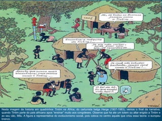 Nesta imagem da historia em quadrinhos Tintim na África, do cartunista belga Herge (1907-1983), vemos o final da narrativa,
quando Tintim parte do pais africano apos “ensinar” muito aos congoleses. Observe que ha ate um totem ou altar erigido a Tintim e
ao seu cão, Milu. A figura e representativa do evolucionismo social, pois coloca no centro aquele que criou essa teoria: o europeu
branco.
 
