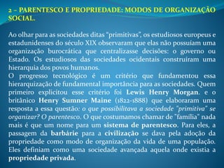 2 – PARENTESCO E PROPRIEDADE: MODOS DE ORGANIZAÇÃO
SOCIAL.
Ao olhar para as sociedades ditas “primitivas”, os estudiosos europeus e
estadunidenses do século XIX observaram que elas não possuíam uma
organização burocrática que centralizasse decisões: o governo ou
Estado. Os estudiosos das sociedades ocidentais construíram uma
hierarquia dos povos humanos.
O progresso tecnológico é um critério que fundamentou essa
hierarquização de fundamental importância para as sociedades. Quem
primeiro explicitou esse critério foi Lewis Henry Morgan. e o
britânico Henry Sumner Maine (1822-1888) que elaboraram uma
resposta a essa questão: o que possibilitava a sociedade "primitiva" se
organizar? O parentesco. O que costumamos chamar de "família" nada
mais é que um nome para um sistema de parentesco. Para eles, a
passagem da barbárie para a civilização se dava pela adoção da
propriedade como modo de organização da vida de uma população.
Eles definiam como uma sociedade avançada aquela onde existia a
propriedade privada.
 