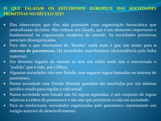 O QUE FALAVAM OS ESTUDIOSOS EUROPEUS DAS SOCIEDADES
PRIMITIVAS NO SÉCULO XIX?
 Eles observaram que elas não possuíam uma organização burocrática que
centralizasse decisões. Não tinham um Estado, que é um elemento importante e
fundamental na organização moderna do mundo. As sociedades primitivas
pareciam desorganizadas.
 Para eles o que chamamos de "família" nada mais é que um nome para o
sistema de parentesco. Há sociedades matrilineares (descendência pela linha
materna).
 Em diversos lugares do mundo se tem um estilo onde não é encontrado o
"padrão" que é mãe, pai e filhos;
 Algumas sociedades não tem Estado, mas seguem regras baseadas no sistema de
parentesco.
 Numa sociedade com Estado diversas questões são resolvidas por um sistema
jurídico criado para regular a vida social.
 Numa sociedade sem Estado não há regras separadas, é um conjunto de regras
relativas à ordem do parentesco e são elas que permitem a vida em sociedade.
 Para os intelectuais, sociedades organizadas pelo parentesco representam um
estágio anterior de desenvolvimento.
 
