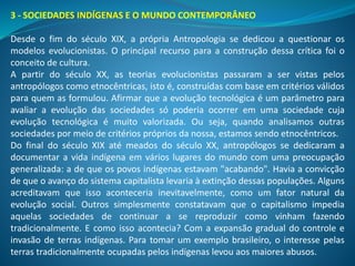 3 - SOCIEDADES INDÍGENAS E O MUNDO CONTEMPORÂNEO
Desde o fim do século XIX, a própria Antropologia se dedicou a questionar os
modelos evolucionistas. O principal recurso para a construção dessa crítica foi o
conceito de cultura.
A partir do século XX, as teorias evolucionistas passaram a ser vistas pelos
antropólogos como etnocêntricas, isto é, construídas com base em critérios válidos
para quem as formulou. Afirmar que a evolução tecnológica é um parâmetro para
avaliar a evolução das sociedades só poderia ocorrer em uma sociedade cuja
evolução tecnológica é muito valorizada. Ou seja, quando analisamos outras
sociedades por meio de critérios próprios da nossa, estamos sendo etnocêntricos.
Do final do século XIX até meados do século XX, antropólogos se dedicaram a
documentar a vida indígena em vários lugares do mundo com uma preocupação
generalizada: a de que os povos indígenas estavam "acabando". Havia a convicção
de que o avanço do sistema capitalista levaria à extinção dessas populações. Alguns
acreditavam que isso aconteceria inevitavelmente, como um fator natural da
evolução social. Outros simplesmente constatavam que o capitalismo impedia
aquelas sociedades de continuar a se reproduzir como vinham fazendo
tradicionalmente. E como isso acontecia? Com a expansão gradual do controle e
invasão de terras indígenas. Para tomar um exemplo brasileiro, o interesse pelas
terras tradicionalmente ocupadas pelos indígenas levou aos maiores abusos.
 