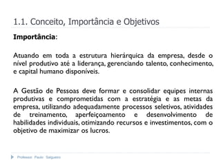 Professor Paulo Salgueiro
1.1. Conceito, Importância e Objetivos
Importância:
Atuando em toda a estrutura hierárquica da empresa, desde o
nível produtivo até a liderança, gerenciando talento, conhecimento,
e capital humano disponíveis.
A Gestão de Pessoas deve formar e consolidar equipes internas
produtivas e comprometidas com a estratégia e as metas da
empresa, utilizando adequadamente processos seletivos, atividades
de treinamento, aperfeiçoamento e desenvolvimento de
habilidades individuais, otimizando recursos e investimentos, com o
objetivo de maximizar os lucros.
 