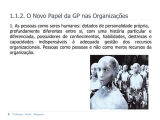 Professor Paulo Salgueiro
1.1.2. O Novo Papel da GP nas Organizações
1. As pessoas como seres humanos: dotados de personalidade própria,
profundamente diferentes entre si, com uma história particular e
diferenciada, possuidores de conhecimentos, habilidades, destrezas e
capacidades indispensáveis à adequada gestão dos recursos
organizacionais. Pessoas como pessoas e não como meros recursos da
organização.
 