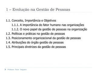 Professor Paulo Salgueiro
1 – Evolução na Gestão de Pessoas
1.1. Conceito, Importância e Objetivos
1.1.1. A importância do fator humano nas organizações
1.1.2. O novo papel da gestão de pessoas na organização
1.2. Políticas e práticas na gestão de pessoas
1.3. Posicionamento organizacional da gestão de pessoas
1.4. Atribuições do órgão gestão de pessoas
1.5. Principais diretrizes da gestão de pessoas
 