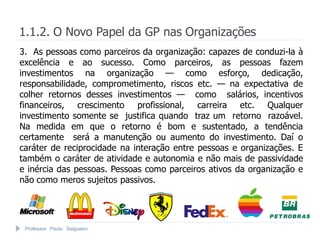 Professor Paulo Salgueiro
1.1.2. O Novo Papel da GP nas Organizações
3. As pessoas como parceiros da organização: capazes de conduzi-la à
excelência e ao sucesso. Como parceiros, as pessoas fazem
investimentos na organização — como esforço, dedicação,
responsabilidade, comprometimento, riscos etc. — na expectativa de
colher retornos desses investimentos — como salários, incentivos
financeiros, crescimento profissional, carreira etc. Qualquer
investimento somente se justifica quando traz um retorno razoável.
Na medida em que o retorno é bom e sustentado, a tendência
certamente será a manutenção ou aumento do investimento. Daí o
caráter de reciprocidade na interação entre pessoas e organizações. E
também o caráter de atividade e autonomia e não mais de passividade
e inércia das pessoas. Pessoas como parceiros ativos da organização e
não como meros sujeitos passivos.
 