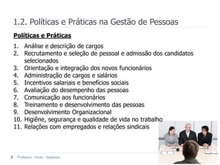 Professor Paulo Salgueiro
1.2. Políticas e Práticas na Gestão de Pessoas
1. Análise e descrição de cargos
2. Recrutamento e seleção de pessoal e admissão dos candidatos
selecionados
3. Orientação e integração dos novos funcionários
4. Administração de cargos e salários
5. Incentivos salariais e benefícios sociais
6. Avaliação do desempenho das pessoas
7. Comunicação aos funcionários
8. Treinamento e desenvolvimento das pessoas
9. Desenvolvimento Organizacional
10. Higiêne, segurança e qualidade de vida no trabalho
11. Relações com empregados e relações sindicais
Políticas e Práticas
 
