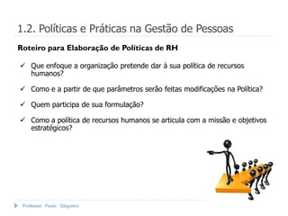 Professor Paulo Salgueiro
1.2. Políticas e Práticas na Gestão de Pessoas
Roteiro para Elaboração de Políticas de RH
 Que enfoque a organização pretende dar à sua política de recursos
humanos?
 Como e a partir de que parâmetros serão feitas modificações na Política?
 Quem participa de sua formulação?
 Como a política de recursos humanos se articula com a missão e objetivos
estratégicos?
 