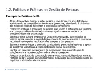 Professor Paulo Salgueiro
1.2. Políticas e Práticas na Gestão de Pessoas
Exemplo de Políticas de RH
• Atrair, desenvolver, treinar e reter pessoas, investindo em seus talentos e
aprimorando as competências técnicas e gerenciais, atendendo à dinâmica
dos negócios visando sustentar a excelência competitiva.
• Promover práticas e processos de gestão que levem à satisfação no trabalho
e ao comprometimento de todos os empregados com as metas e os
princípios éticos da organização.
• Estimular uma cultura empresarial única e humanizada, que respeite os
valores locais, valorize a consolidação e troca de conhecimentos e priorize o
reconhecimento pelos resultados das equipes e das pessoas.
• Estimular e reconhecer o exercício da cidadania pelos trabalhadores e apoiar
as iniciativas vinculadas à responsabilidade social da empresa.
• Manter um processo permanente de negociação para a construção de
soluções com a representação sindical dos empregados.
• Adequar as práticas de contratação de serviços, compatibilizando-as com as
Políticas de RH, Gestão do Conhecimento, Segurança da Informação sobre os
negócios e atividades da empresa.
 