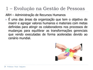 Professor Paulo Salgueiro
1 – Evolução na Gestão de Pessoas
ARH – Administração de Recursos Humanos
 É uma das áreas da organização que tem o objetivo de
inserir e agregar valores humanos e materiais com metas
definidas para atingir os colaboradores nos processos de
mudanças para equilibrar as transformações gerenciais
que vendo executadas de forma aceleradas devido ao
cenário mundial.
 