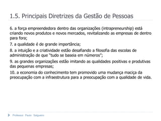 Professor Paulo Salgueiro
1.5. Principais Diretrizes da Gestão de Pessoas
6. a força empreendedora dentro das organizações (intrapreneurship) está
criando novos produtos e novos mercados, revitalizando as empresas de dentro
para fora;
7. a qualidade é de grande importância;
8. a intuição e a criatividade estão desafiando a filosofia das escolas de
administração de que “tudo se baseia em números”;
9. as grandes organizações estão imitando as qualidades positivas e produtivas
das pequenas empresas;
10. a economia do conhecimento tem promovido uma mudança maciça da
preocupação com a infraestrutura para a preocupação com a qualidade de vida.
 