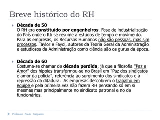 Professor Paulo Salgueiro
Breve histórico do RH
 Década de 50
O RH era constituído por engenheiros. Fase de industrialização
do País onde o Rh se resume a estudos de tempo e movimento.
Para as empresas, os Recursos Humanos não são pessoas, mas sim
processos. Taylor e Fayol, autores da Teoria Geral da Administração
e estudiosos da Administração como ciência são os gurus da época.
 Década de 60
Costuma-se chamar de década perdida, já que a filosofia "Paz e
Amor" dos hippies transformou-se no Brasil em "Paz dos sindicatos
e amor da polícia", referência ao surgimento dos sindicatos e à
repressão da ditadura. As empresas descobrem o trabalho em
equipe e pela primeira vez não fazem RH pensando só em si
mesmas mas principalmente no sindicato patronal e no de
funcionários.
 
