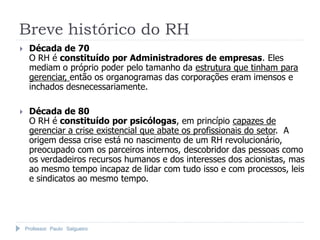 Professor Paulo Salgueiro
 Década de 70
O RH é constituído por Administradores de empresas. Eles
mediam o próprio poder pelo tamanho da estrutura que tinham para
gerenciar, então os organogramas das corporações eram imensos e
inchados desnecessariamente.
 Década de 80
O RH é constituído por psicólogas, em princípio capazes de
gerenciar a crise existencial que abate os profissionais do setor. A
origem dessa crise está no nascimento de um RH revolucionário,
preocupado com os parceiros internos, descobridor das pessoas como
os verdadeiros recursos humanos e dos interesses dos acionistas, mas
ao mesmo tempo incapaz de lidar com tudo isso e com processos, leis
e sindicatos ao mesmo tempo.
Breve histórico do RH
 