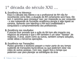 Professor Paulo Salgueiro
1º década do século XXI ...
1. Excelência na liderança:
Essa é a década dos líderes e se o profissional de RH não for
reconhecido como líder, a atuação do RH certamente será fraca. Ele
tem 2 caminhos para conseguir isso: por imposição ou por conquista
- e isso independe de formação acadêmica porque é algo ligado ao
carisma. Somente com liderança o RH terá credibilidade e
conquistará o comprometimento dos profissionais.
2. Excelência nos resultados:
É preciso ficar provado que a ação do RH tem alto impacto nos
negócios da empresa e que o RH também é um setor "fazedor" de
negócios. A área, assim como as outras, também compra soluções,
vende idéias e terceiriza operações.
3. Excelência nas Transações:
Muitos gerentes e diretores passam a maior parte de seu tempo
cuidando de transações burocráticas ou que poderiam estar nas
mãos de outras pessoas. Com isso, jogam fora o tempo que
poderiam usar para planejar as estratégias da área
 