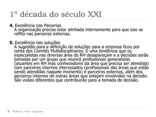 1º década do século XXI
4. Excelência nas Parcerias
  A organização precisa estar alinhada internamente para que isso se
  reflita nas parcerias externas.

5. Excelência nas soluções
  A sugestão para a definição de soluções para a empresa ficou por
  conta dos Comitês Multidisciplinares. É uma tendência que os
  especialistas nas diversas área do RH desapareçam e a decisões serão
  tomadas por um grupo que reunirá profissionais generalistas
  (atuantes em RH mas conhecedores da área que precisa ser atendida)
  com parceiros internos interessados (profissionais das áreas que estão
  sendo atendidas naquele momento) e parceiros externos, além dos
  parceiros internos de outras áreas que estejam envolvidas na decisão.
  São visões diferentes que contribuirão para a tomada de decisão.




 Professor Paulo Salgueiro
 