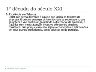 1º década do século XXI
6. Excelência em Talentos
  O RH que pensa diferente é aquele que lapida os talentos da
  empresa. É preciso enxergar os talentos que se sobressaem, que
  garantem e vão continuar garantindo o diferencial da empresa, e
  tratá-los com muita atenção, inclusive oferecendo coaching
  constante. Isso porque caso não sejam reconhecidos e estimulados
  em seus planos profissionais, esses talentos serão perdidos.




 Professor Paulo Salgueiro
 