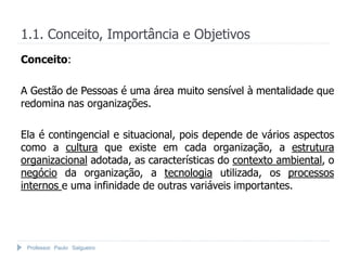 1.1. Conceito, Importância e Objetivos
Conceito:

A Gestão de Pessoas é uma área muito sensível à mentalidade que
redomina nas organizações.

Ela é contingencial e situacional, pois depende de vários aspectos
como a cultura que existe em cada organização, a estrutura
organizacional adotada, as características do contexto ambiental, o
negócio da organização, a tecnologia utilizada, os processos
internos e uma infinidade de outras variáveis importantes.




 Professor Paulo Salgueiro
 
