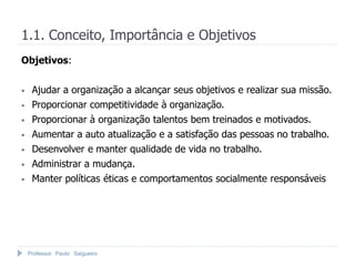 1.1. Conceito, Importância e Objetivos
Objetivos:


•    Ajudar a organização a alcançar seus objetivos e realizar sua missão.
•    Proporcionar competitividade à organização.
•    Proporcionar à organização talentos bem treinados e motivados.
•    Aumentar a auto atualização e a satisfação das pessoas no trabalho.
•    Desenvolver e manter qualidade de vida no trabalho.
•    Administrar a mudança.
•    Manter políticas éticas e comportamentos socialmente responsáveis




    Professor Paulo Salgueiro
 