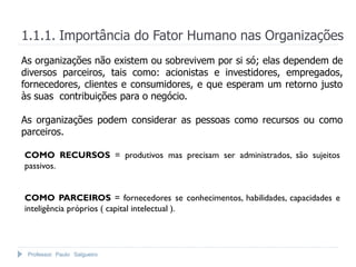 1.1.1. Importância do Fator Humano nas Organizações
As organizações não existem ou sobrevivem por si só; elas dependem de
diversos parceiros, tais como: acionistas e investidores, empregados,
fornecedores, clientes e consumidores, e que esperam um retorno justo
às suas contribuições para o negócio.

As organizações podem considerar as pessoas como recursos ou como
parceiros.

COMO RECURSOS = produtivos mas precisam ser administrados, são sujeitos
passivos.


COMO PARCEIROS = fornecedores se conhecimentos, habilidades, capacidades e
inteligência próprios ( capital intelectual ).




 Professor Paulo Salgueiro
 