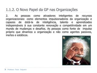 1.1.2. O Novo Papel da GP nas Organizações
2.      As pessoas como ativadores inteligentes de recursos
organizacionais: como elementos impulsionadores da organização e
capazes de dotá-la de inteligência, talento e aprendizados
indispensáveis à sua constante renovação e competitividade em um
mundo de mudanças e desafios. As pessoas como fonte de impulso
próprio que dinamiza a organização e não como agentes passivos,
inertes e estáticos.




 Professor Paulo Salgueiro
 