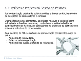 1.2. Políticas e Práticas na Gestão de Pessoas
Toda organização precisa de políticas sólidas e diretas de RH, bem como
de descrições de cargos claras e concisas.

Quando faltam estes elementos, as práticas relativas a trabalho ficam
vulneráveis a desafios, queixas e, possivelmente, ações trabalhistas,
particularmente se não houver consistência na execução de políticas e do
sistema e estrutura de remuneração.

Com políticas de RH e estruturas de remuneração consistentes, pode-se
evitar:
 • Aumento de rotatividade.
 • Baixo moral na organização.
 • Aumento nos custos, afetando os resultados.




 Professor Paulo Salgueiro
 