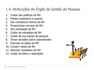 1.4. Atribuições do Órgão de Gestão de Pessoas
1.    Cuidar das políticas de RH
2.    Prestar assessoria e suporte
3.    Dar consultoria interna de RH
4.    Proporcionar serviços de RH
5.    Dar orientação de RH
6.    Cuidar da estratégia de RH
7.    Cuidar da sua equipe de pessoas
8.    Tomar decisões sobre subordinados
9.    Executar as ações de RH
10.   Cumprir metas de RH
11.   Alcançar resultados de RH
12.   Cuidar da tática e operações



 Professor Paulo Salgueiro
 
