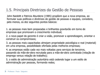 1.5. Principais Diretrizes da Gestão de Pessoas
John Naisbitt e Patricia Aburdene (1985) propõem que a nova empresa, ao
formular suas políticas e diretrizes de gestão de pessoas e equipes, considere,
pelo menos, os dez seguintes pontos básicos:

1. as pessoas mais bem preparadas e brilhantes gravitarão em torno de
empresas que promovam o crescimento individual;
2. o novo papel do gerente é criar a visão, promover a aprendizagem, orientar e
construir os compromissos;
3. as pessoas mais capacitadas almejam propriedade psicológica e real (material)
em uma empresa, possibilidade ofertada pelas melhores empresas;
4. as empresas estão cada vez mais voltadas para serviços de terceiros,
passando da mão-de-obra recrutada para a mão-de-obra contratada (relação de
emprego versus relação de trabalho);
5. o estilo de administração autoritária está cedendo lugar a um estilo de
administração por pessoas, formando redes;


 Professor Paulo Salgueiro
 