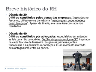 Breve histórico do RH
    Década de 30
     O RH era constituído pelos donos das empresas. Inspirados no
     Fascismo, utilizavam-se da máxima "manda quem pode, obedece
     quem tem juízo". Apesar da tirania, era uma área centrada nos
     resultados.

    Década de 40
     O RH era constituído por advogados, especialistas em entender
     as leis para não cumpri-las. Getúlio Vargas promulga a CLT, inspirada
     na carta fascista de Mussolini. Surgem as primeiras juntas
     trabalhistas e as primeiras reclamações. É um momento marcado
     pelo antagonismo entre as partes.




    Professor Paulo Salgueiro
 